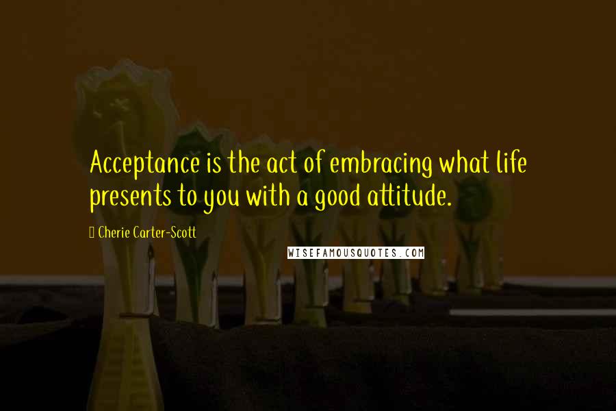 Cherie Carter-Scott Quotes: Acceptance is the act of embracing what life presents to you with a good attitude.