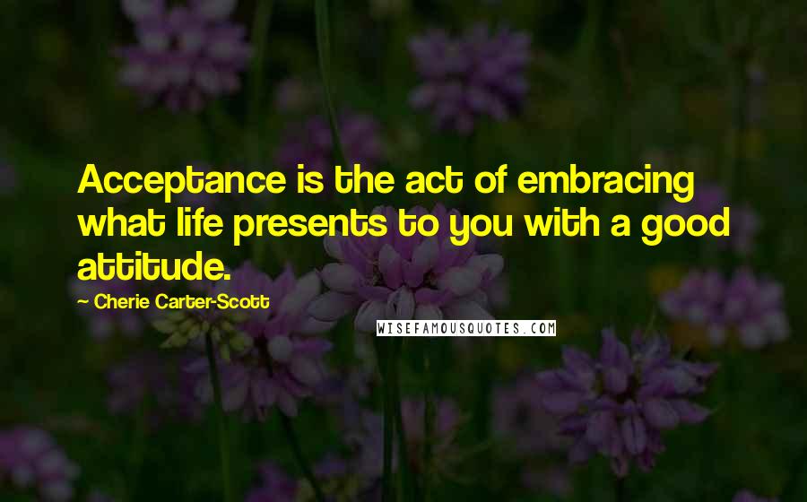 Cherie Carter-Scott Quotes: Acceptance is the act of embracing what life presents to you with a good attitude.
