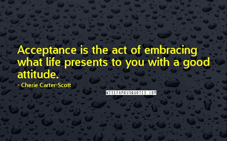 Cherie Carter-Scott Quotes: Acceptance is the act of embracing what life presents to you with a good attitude.