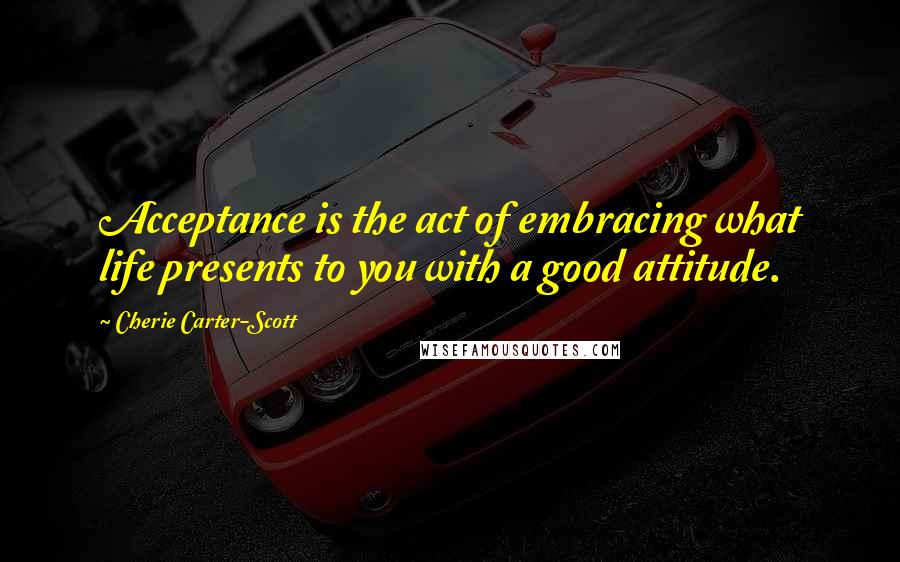 Cherie Carter-Scott Quotes: Acceptance is the act of embracing what life presents to you with a good attitude.