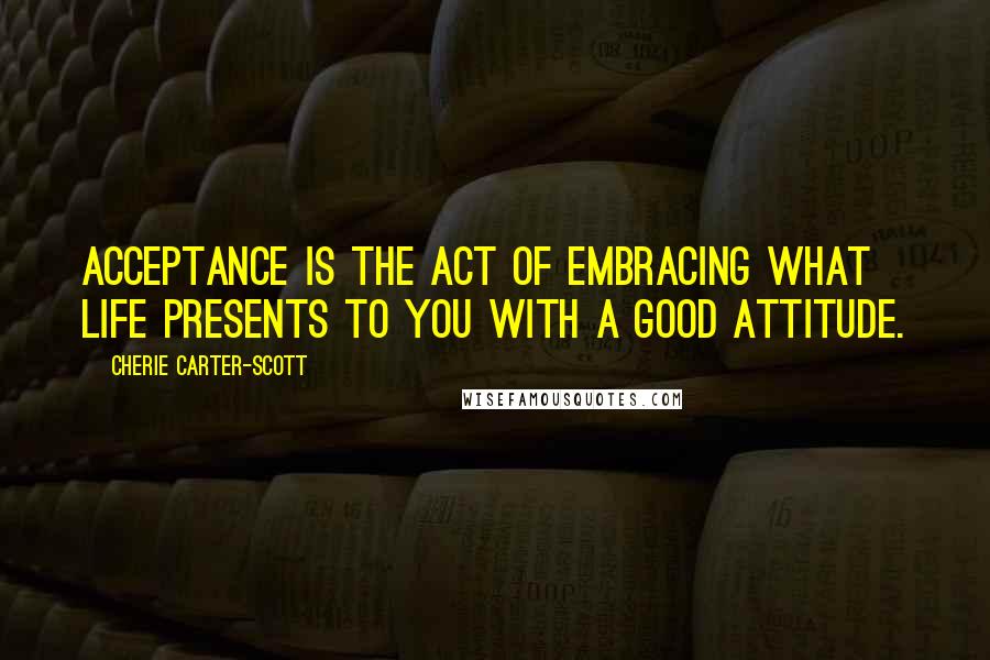 Cherie Carter-Scott Quotes: Acceptance is the act of embracing what life presents to you with a good attitude.