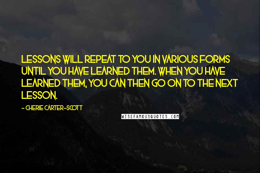 Cherie Carter-Scott Quotes: Lessons will repeat to you in various forms until you have learned them. When you have learned them, you can then go on to the next lesson.