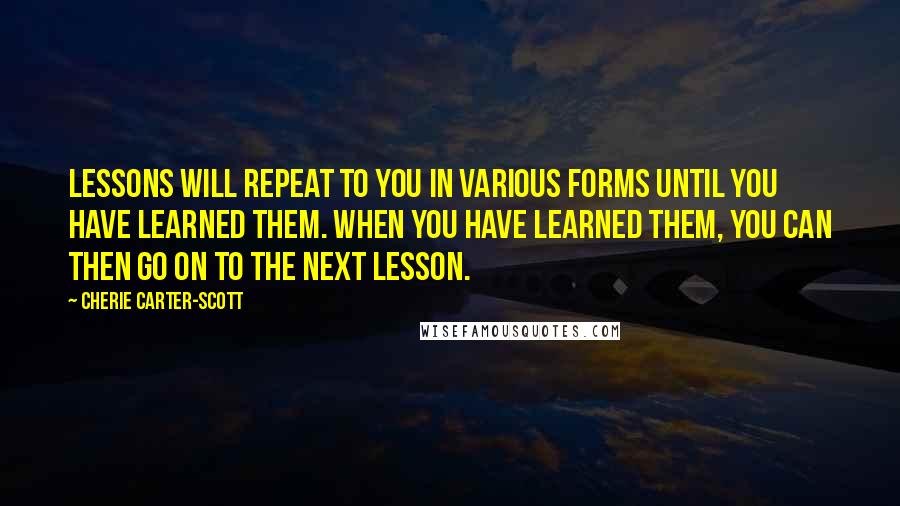 Cherie Carter-Scott Quotes: Lessons will repeat to you in various forms until you have learned them. When you have learned them, you can then go on to the next lesson.
