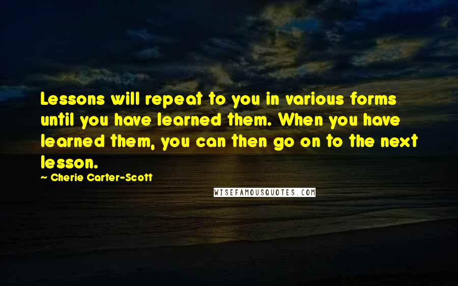Cherie Carter-Scott Quotes: Lessons will repeat to you in various forms until you have learned them. When you have learned them, you can then go on to the next lesson.