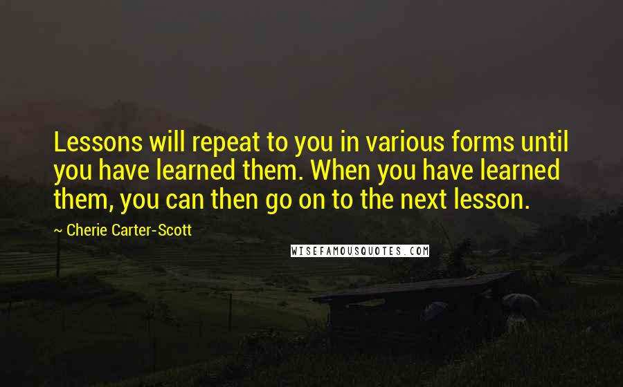 Cherie Carter-Scott Quotes: Lessons will repeat to you in various forms until you have learned them. When you have learned them, you can then go on to the next lesson.