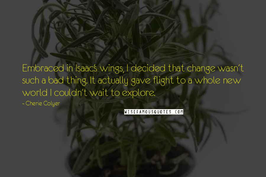 Cherie Colyer Quotes: Embraced in Isaac's wings, I decided that change wasn't such a bad thing. It actually gave flight to a whole new world I couldn't wait to explore.