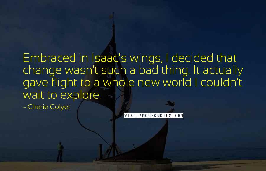 Cherie Colyer Quotes: Embraced in Isaac's wings, I decided that change wasn't such a bad thing. It actually gave flight to a whole new world I couldn't wait to explore.