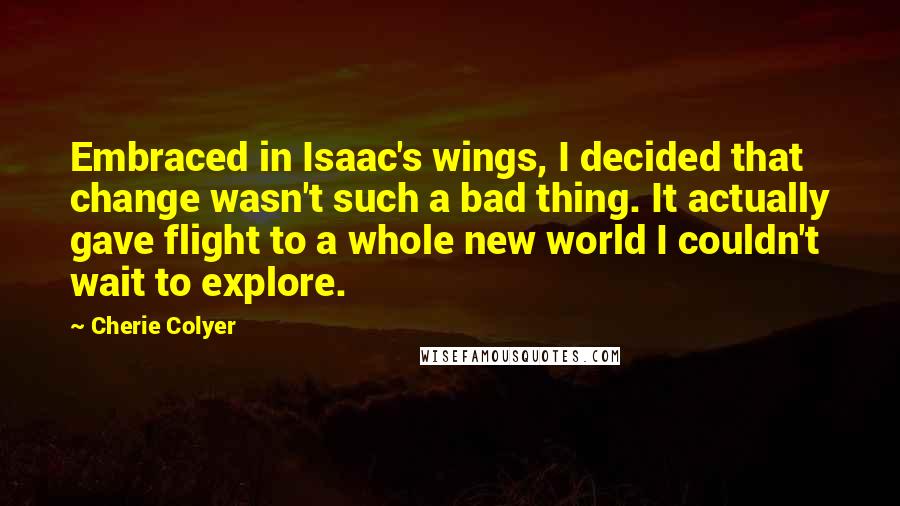 Cherie Colyer Quotes: Embraced in Isaac's wings, I decided that change wasn't such a bad thing. It actually gave flight to a whole new world I couldn't wait to explore.