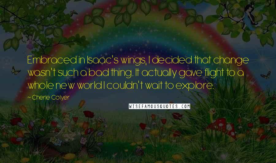 Cherie Colyer Quotes: Embraced in Isaac's wings, I decided that change wasn't such a bad thing. It actually gave flight to a whole new world I couldn't wait to explore.
