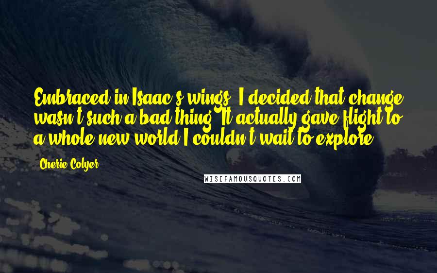 Cherie Colyer Quotes: Embraced in Isaac's wings, I decided that change wasn't such a bad thing. It actually gave flight to a whole new world I couldn't wait to explore.