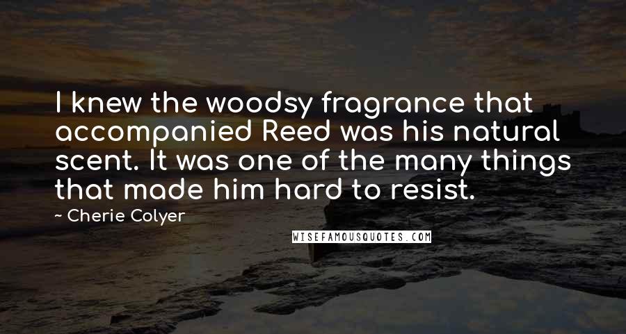 Cherie Colyer Quotes: I knew the woodsy fragrance that accompanied Reed was his natural scent. It was one of the many things that made him hard to resist.