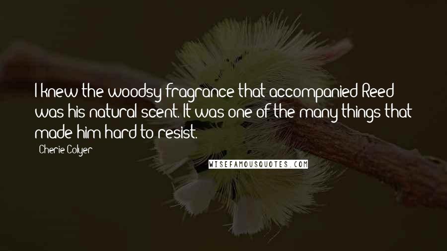 Cherie Colyer Quotes: I knew the woodsy fragrance that accompanied Reed was his natural scent. It was one of the many things that made him hard to resist.