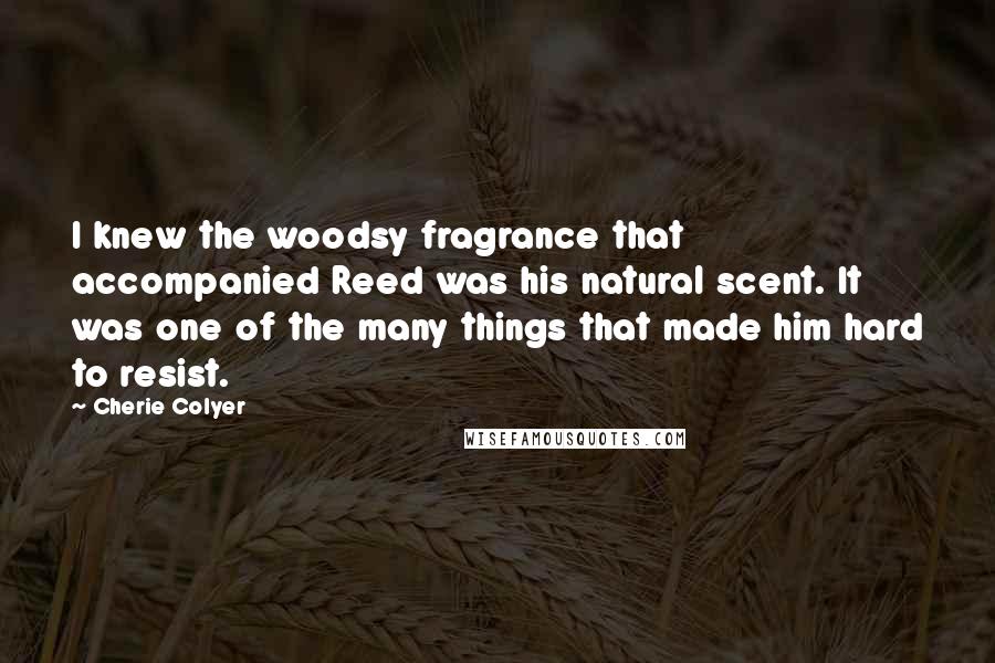 Cherie Colyer Quotes: I knew the woodsy fragrance that accompanied Reed was his natural scent. It was one of the many things that made him hard to resist.