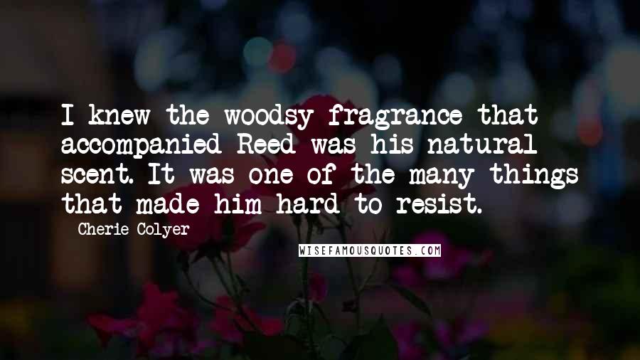 Cherie Colyer Quotes: I knew the woodsy fragrance that accompanied Reed was his natural scent. It was one of the many things that made him hard to resist.