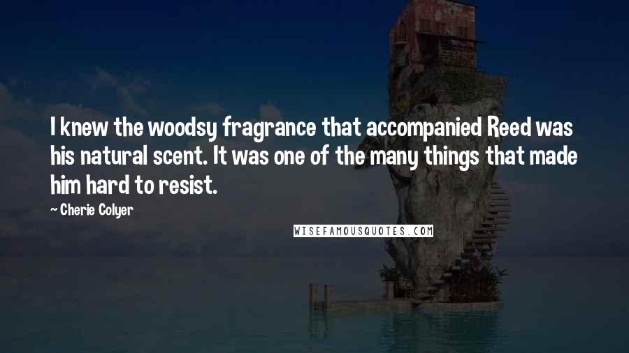 Cherie Colyer Quotes: I knew the woodsy fragrance that accompanied Reed was his natural scent. It was one of the many things that made him hard to resist.