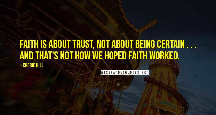 Cherie Hill Quotes: Faith is about trust, not about being certain . . . and that's not how we hoped faith worked.