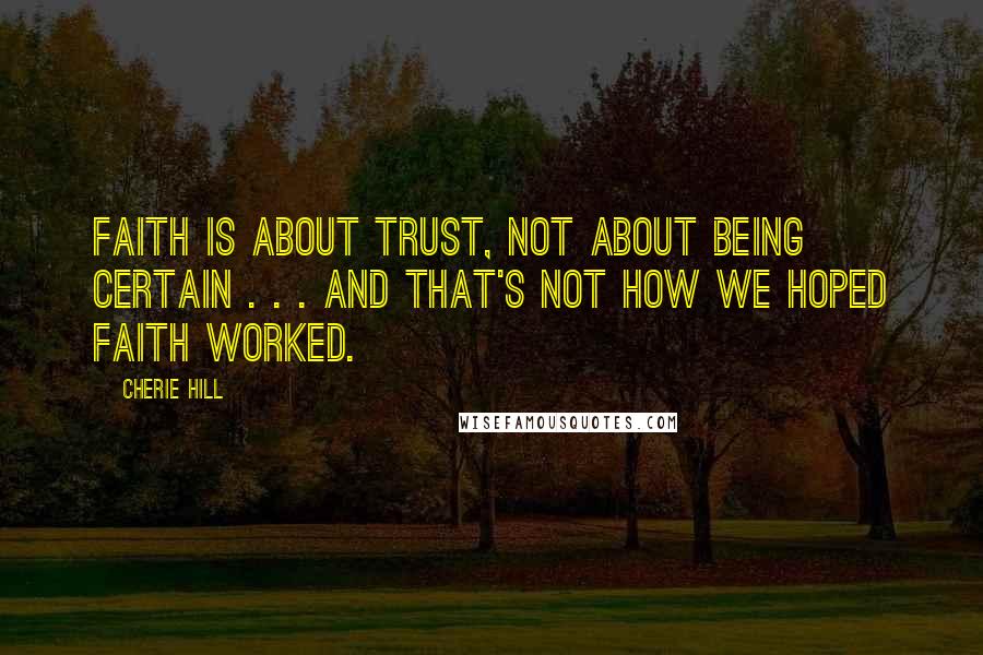 Cherie Hill Quotes: Faith is about trust, not about being certain . . . and that's not how we hoped faith worked.