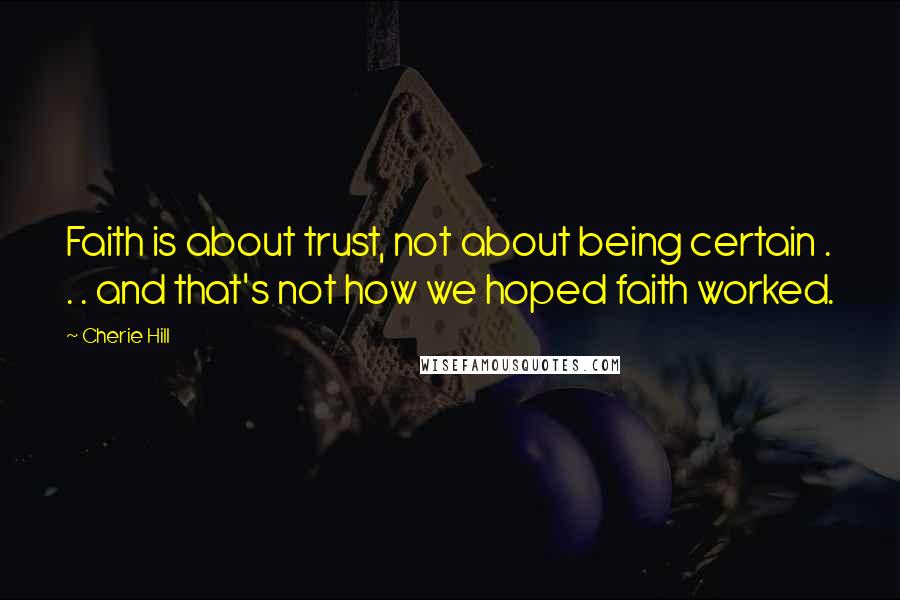 Cherie Hill Quotes: Faith is about trust, not about being certain . . . and that's not how we hoped faith worked.