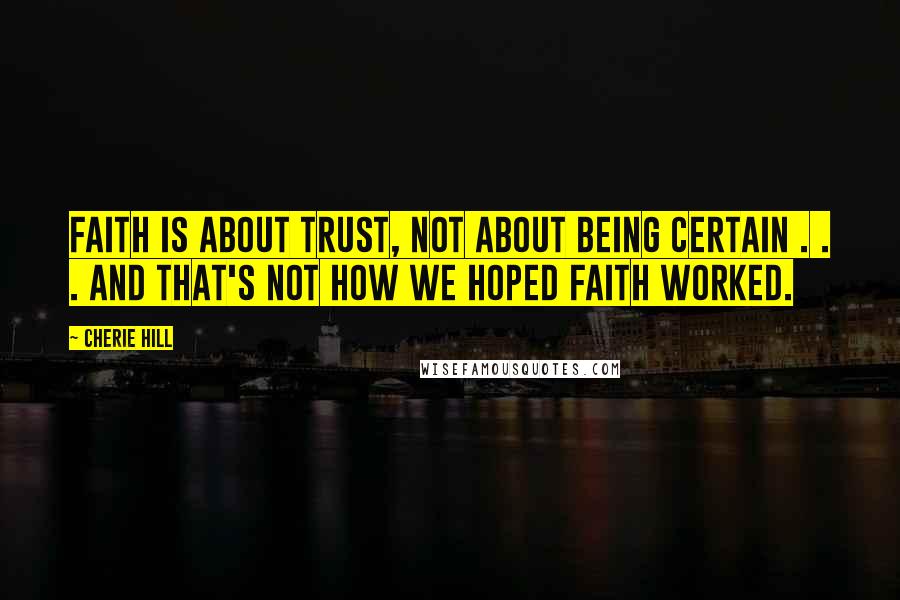 Cherie Hill Quotes: Faith is about trust, not about being certain . . . and that's not how we hoped faith worked.