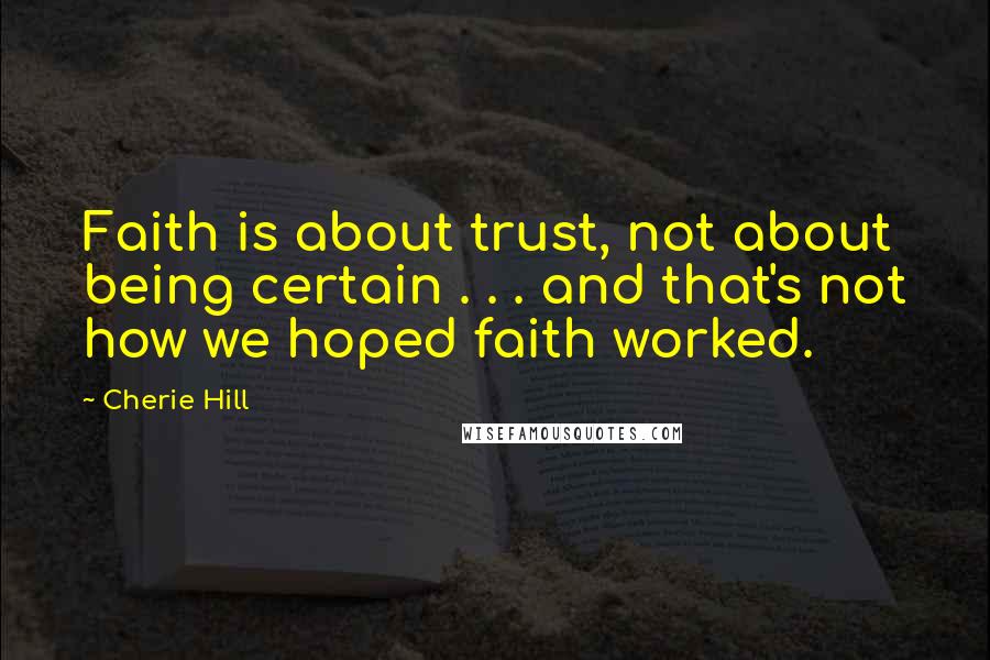 Cherie Hill Quotes: Faith is about trust, not about being certain . . . and that's not how we hoped faith worked.