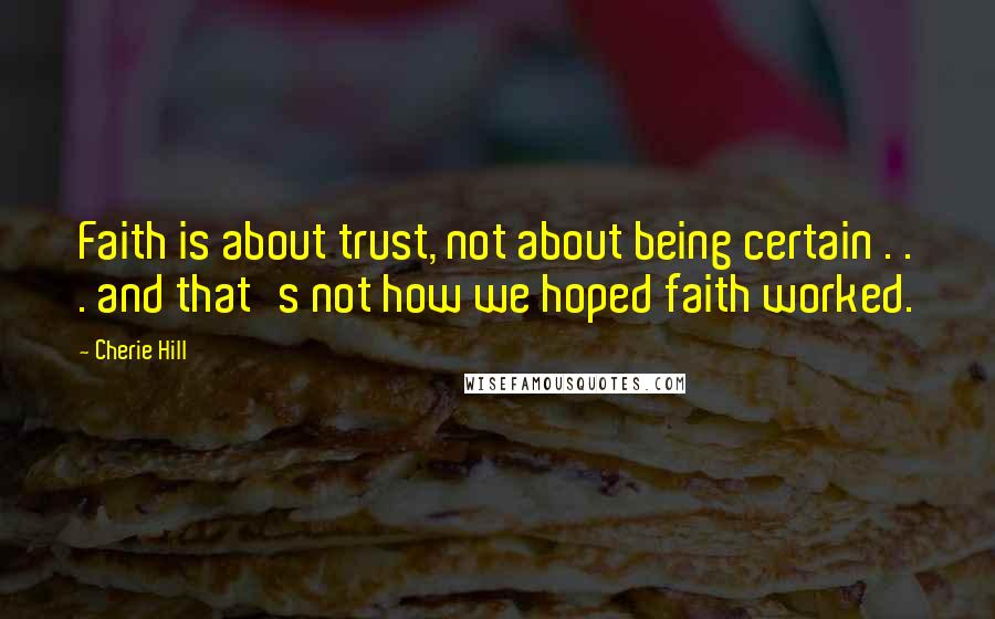 Cherie Hill Quotes: Faith is about trust, not about being certain . . . and that's not how we hoped faith worked.