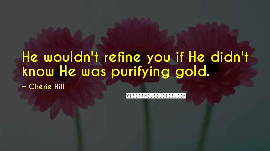 Cherie Hill Quotes: He wouldn't refine you if He didn't know He was purifying gold.