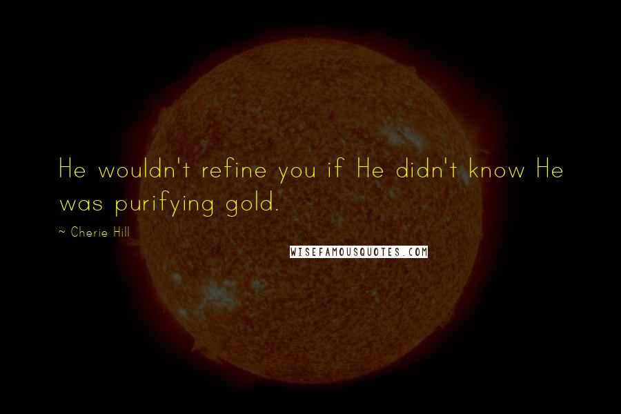 Cherie Hill Quotes: He wouldn't refine you if He didn't know He was purifying gold.