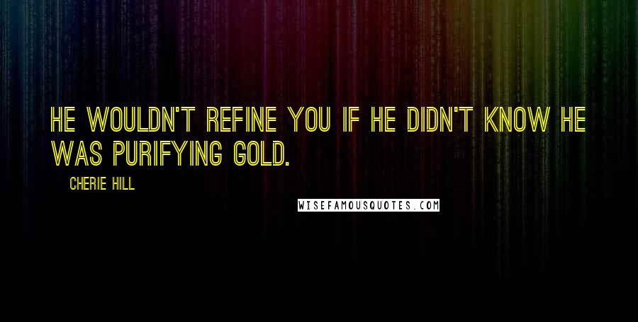 Cherie Hill Quotes: He wouldn't refine you if He didn't know He was purifying gold.