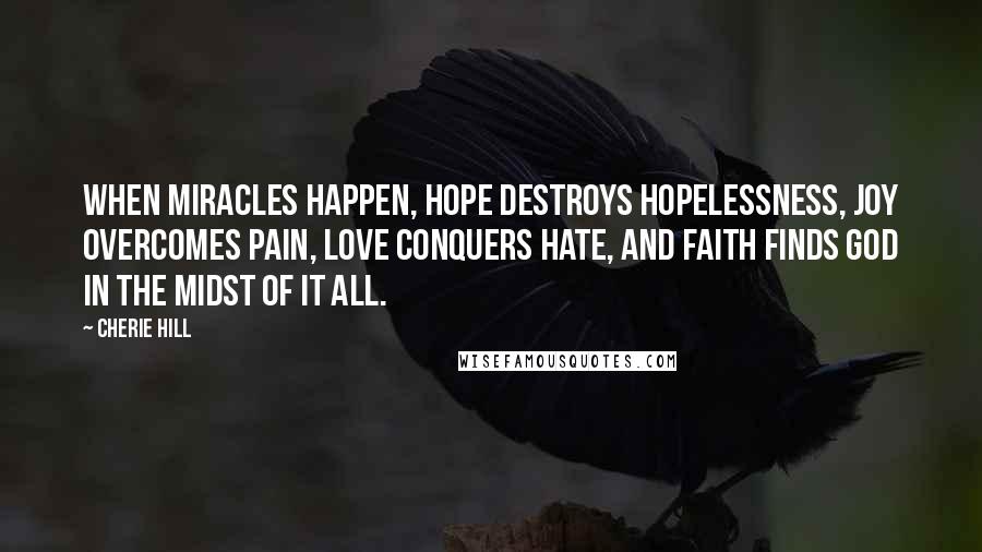 Cherie Hill Quotes: When miracles happen, hope destroys hopelessness, joy overcomes pain, love conquers hate, and faith finds God in the midst of it all.