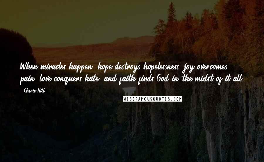 Cherie Hill Quotes: When miracles happen, hope destroys hopelessness, joy overcomes pain, love conquers hate, and faith finds God in the midst of it all.