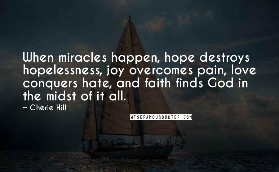 Cherie Hill Quotes: When miracles happen, hope destroys hopelessness, joy overcomes pain, love conquers hate, and faith finds God in the midst of it all.