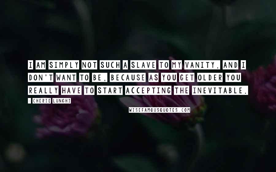 Cherie Lunghi Quotes: I am simply not such a slave to my vanity, and I don't want to be, because as you get older you really have to start accepting the inevitable.