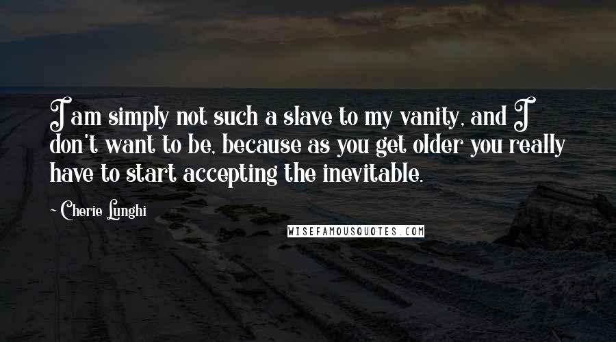 Cherie Lunghi Quotes: I am simply not such a slave to my vanity, and I don't want to be, because as you get older you really have to start accepting the inevitable.