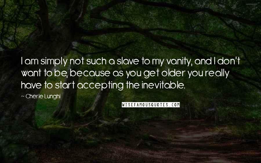 Cherie Lunghi Quotes: I am simply not such a slave to my vanity, and I don't want to be, because as you get older you really have to start accepting the inevitable.