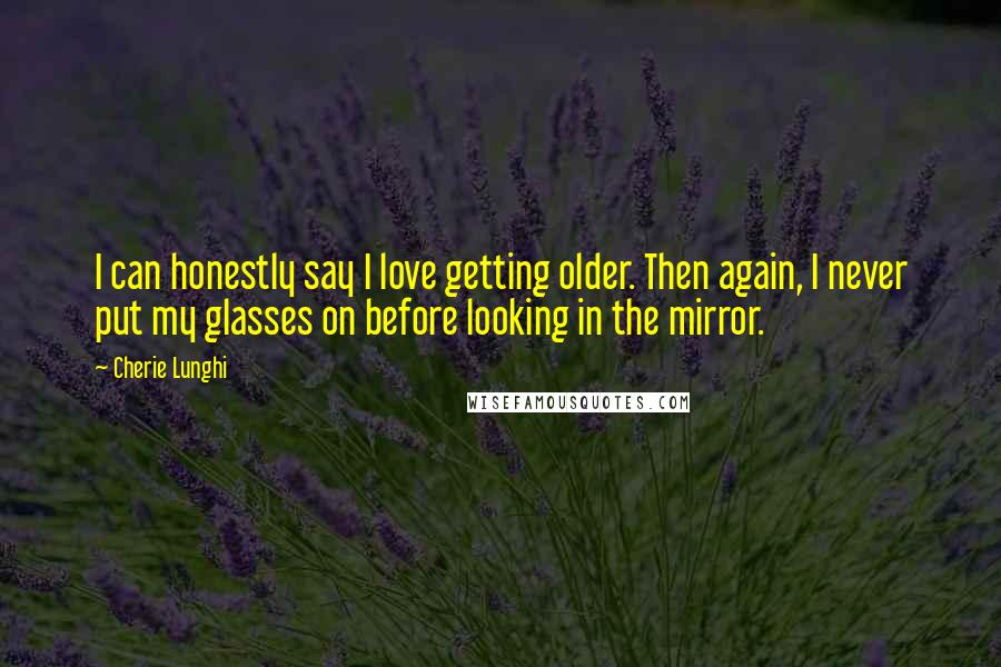 Cherie Lunghi Quotes: I can honestly say I love getting older. Then again, I never put my glasses on before looking in the mirror.
