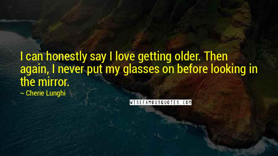 Cherie Lunghi Quotes: I can honestly say I love getting older. Then again, I never put my glasses on before looking in the mirror.
