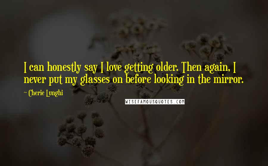 Cherie Lunghi Quotes: I can honestly say I love getting older. Then again, I never put my glasses on before looking in the mirror.