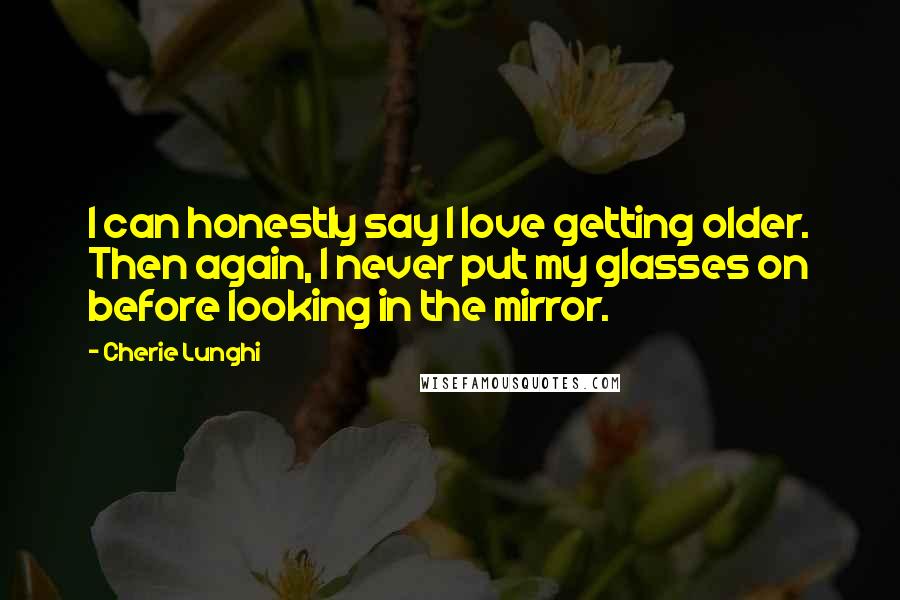 Cherie Lunghi Quotes: I can honestly say I love getting older. Then again, I never put my glasses on before looking in the mirror.