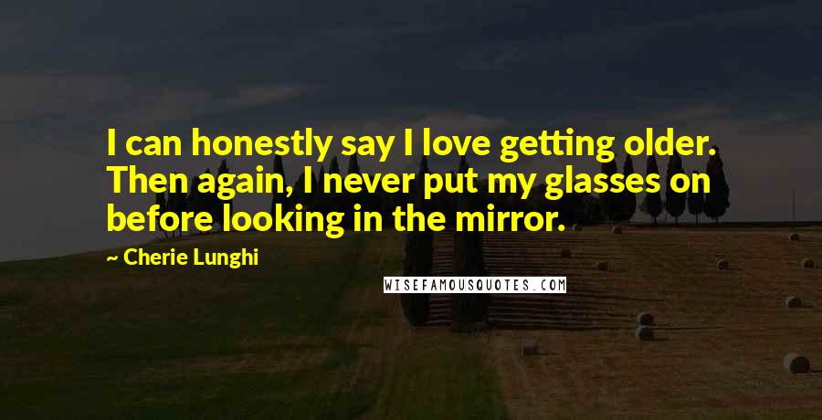 Cherie Lunghi Quotes: I can honestly say I love getting older. Then again, I never put my glasses on before looking in the mirror.