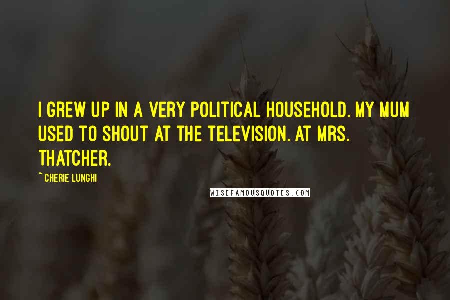 Cherie Lunghi Quotes: I grew up in a very political household. My mum used to shout at the television. At Mrs. Thatcher.