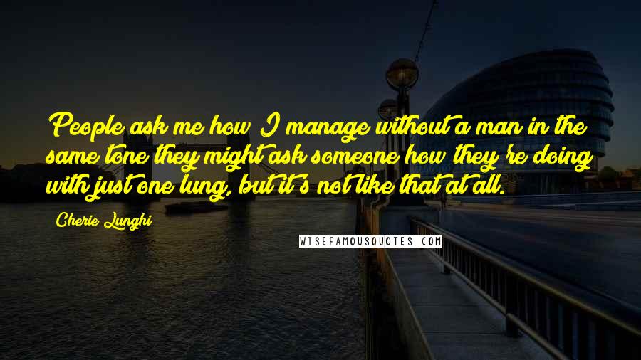Cherie Lunghi Quotes: People ask me how I manage without a man in the same tone they might ask someone how they're doing with just one lung, but it's not like that at all.