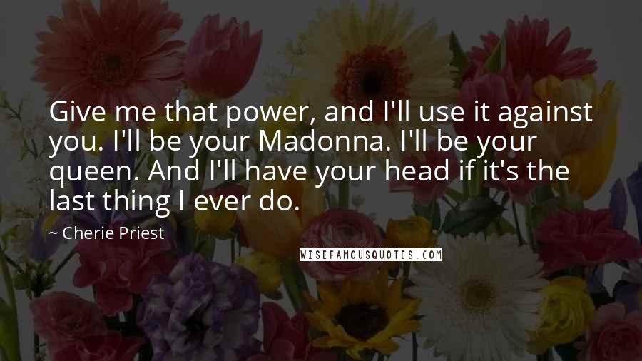 Cherie Priest Quotes: Give me that power, and I'll use it against you. I'll be your Madonna. I'll be your queen. And I'll have your head if it's the last thing I ever do.