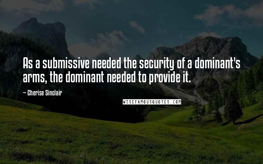 Cherise Sinclair Quotes: As a submissive needed the security of a dominant's arms, the dominant needed to provide it.
