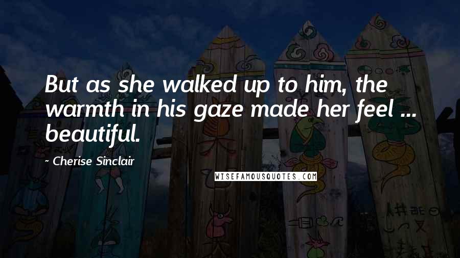 Cherise Sinclair Quotes: But as she walked up to him, the warmth in his gaze made her feel ... beautiful.
