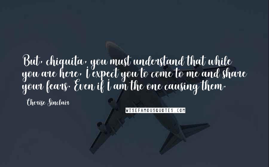 Cherise Sinclair Quotes: But, chiquita, you must understand that while you are here, I expect you to come to me and share your fears. Even if I am the one causing them.