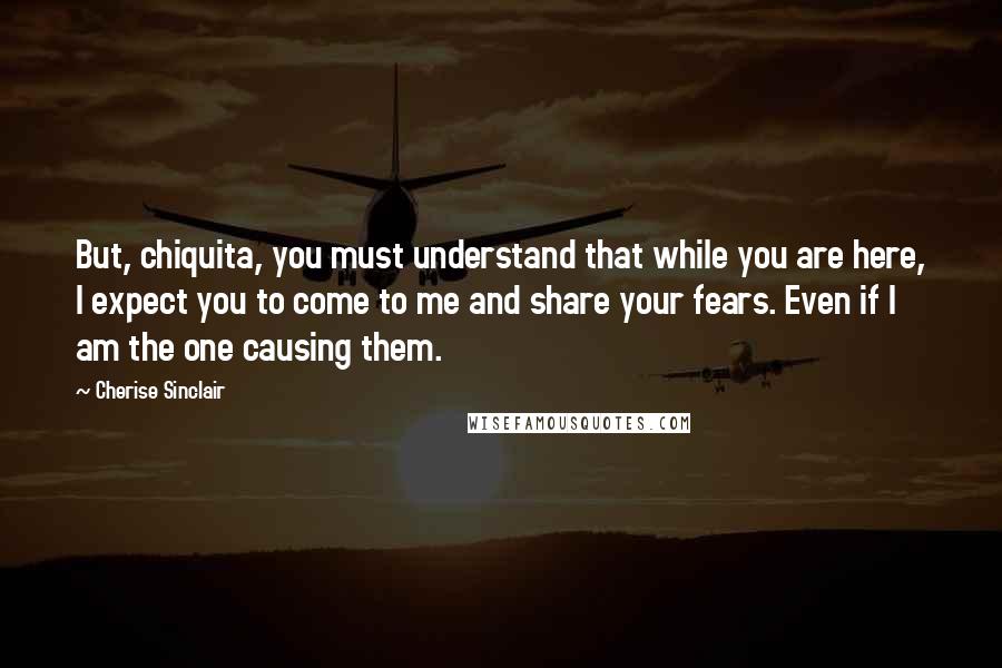 Cherise Sinclair Quotes: But, chiquita, you must understand that while you are here, I expect you to come to me and share your fears. Even if I am the one causing them.