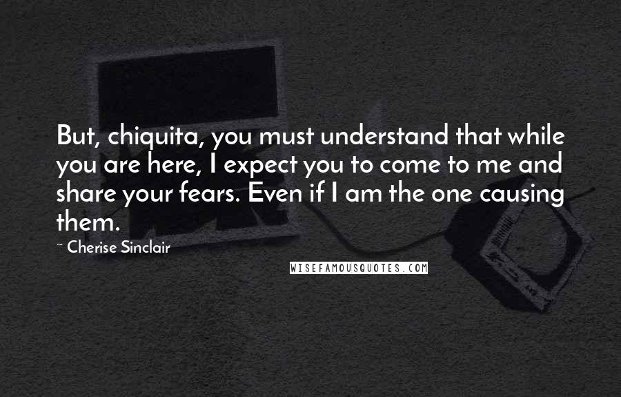 Cherise Sinclair Quotes: But, chiquita, you must understand that while you are here, I expect you to come to me and share your fears. Even if I am the one causing them.