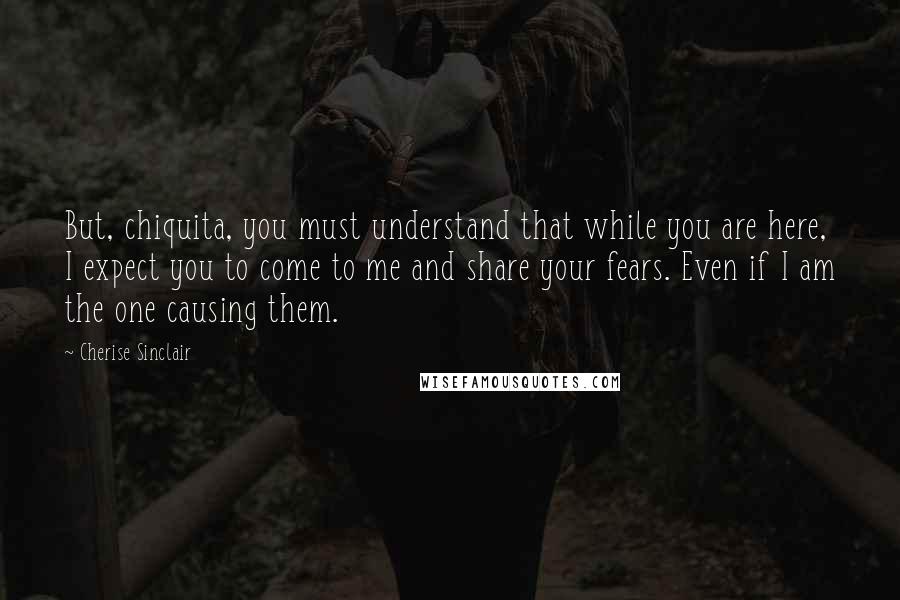 Cherise Sinclair Quotes: But, chiquita, you must understand that while you are here, I expect you to come to me and share your fears. Even if I am the one causing them.