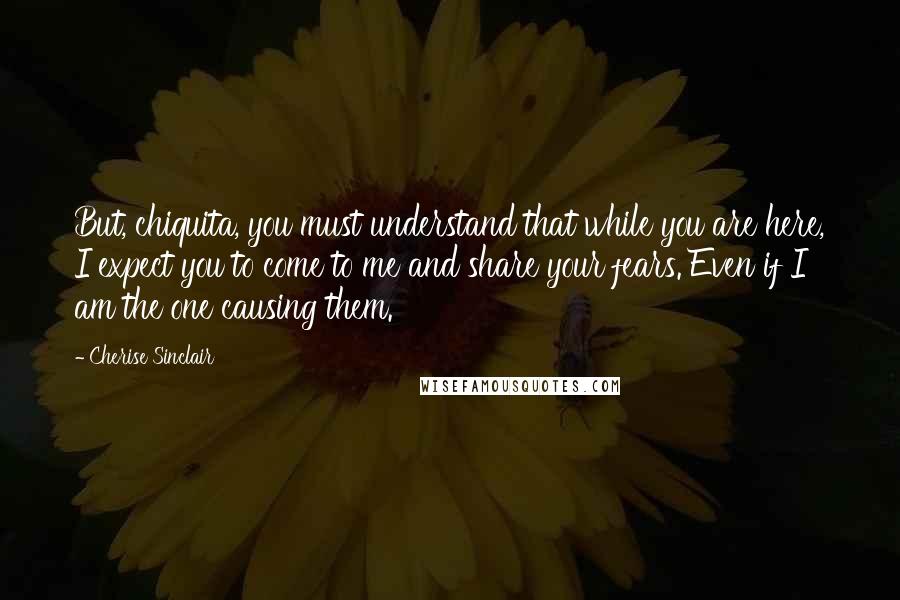 Cherise Sinclair Quotes: But, chiquita, you must understand that while you are here, I expect you to come to me and share your fears. Even if I am the one causing them.