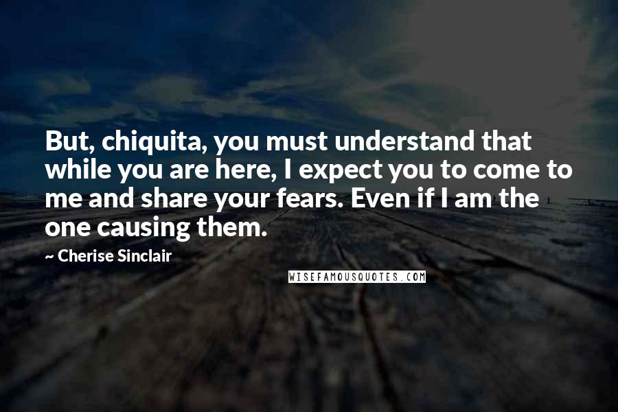 Cherise Sinclair Quotes: But, chiquita, you must understand that while you are here, I expect you to come to me and share your fears. Even if I am the one causing them.